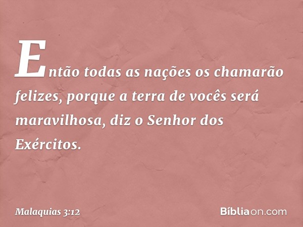 "Então todas as nações os chamarão felizes, porque a terra de vocês será maravilhosa", diz o Senhor dos Exércitos. -- Malaquias 3:12