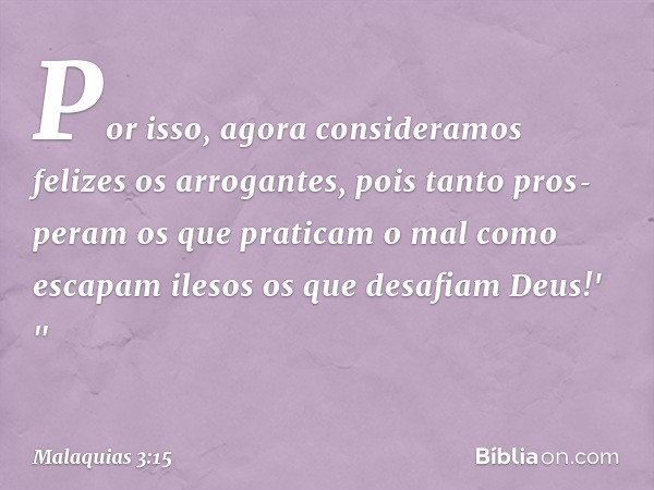 Por isso, agora consi­deramos felizes os arrogantes, pois tanto pros­peram os que praticam o mal como escapam ilesos os que desafiam Deus!' " -- Malaquias 3:15