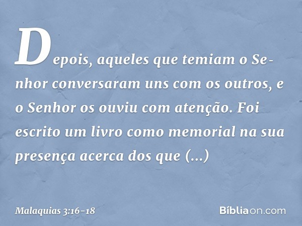 Depois, aqueles que temiam o Se­nhor conversaram uns com os outros, e o Senhor os ouviu com atenção. Foi escrito um livro como memorial na sua presença acerca d