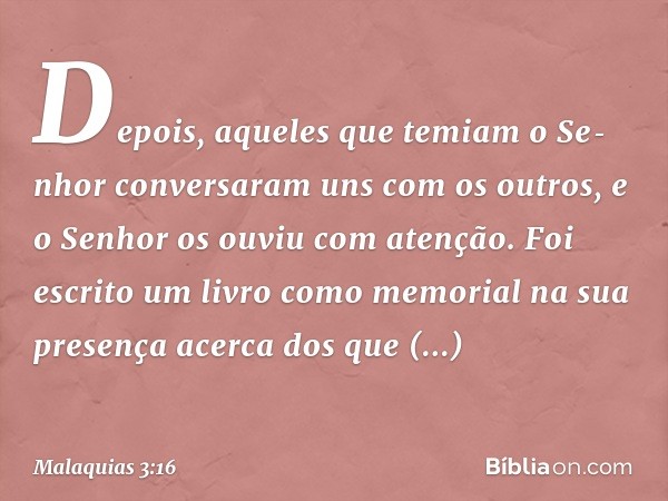 Depois, aqueles que temiam o Senhor conversaram uns com os outros, e o Senhor os ouviu com atenção. Foi escrito um livro como memorial na sua presença acerca d
