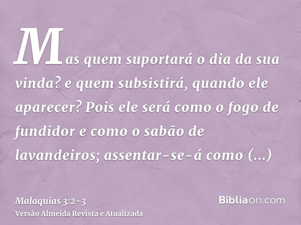 Mas quem suportará o dia da sua vinda? e quem subsistirá, quando ele aparecer? Pois ele será como o fogo de fundidor e como o sabão de lavandeiros;assentar-se-á