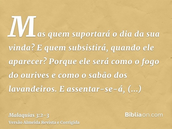 Mas quem suportará o dia da sua vinda? E quem subsistirá, quando ele aparecer? Porque ele será como o fogo do ourives e como o sabão dos lavandeiros.E assentar-