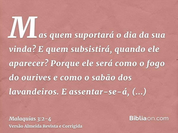 Mas quem suportará o dia da sua vinda? E quem subsistirá, quando ele aparecer? Porque ele será como o fogo do ourives e como o sabão dos lavandeiros.E assentar-