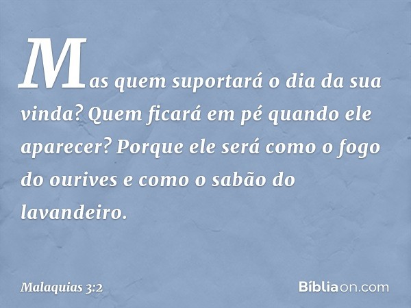 Mas quem suportará o dia da sua vin­da? Quem ficará em pé quando ele aparecer? Porque ele será como o fogo do ourives e como o sabão do lavandeiro. -- Malaquias