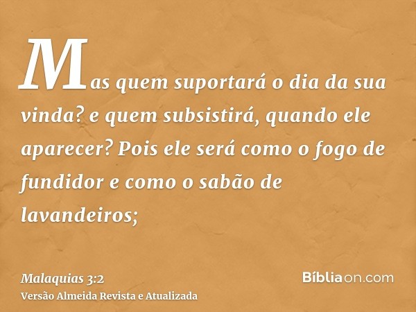 Mas quem suportará o dia da sua vinda? e quem subsistirá, quando ele aparecer? Pois ele será como o fogo de fundidor e como o sabão de lavandeiros;