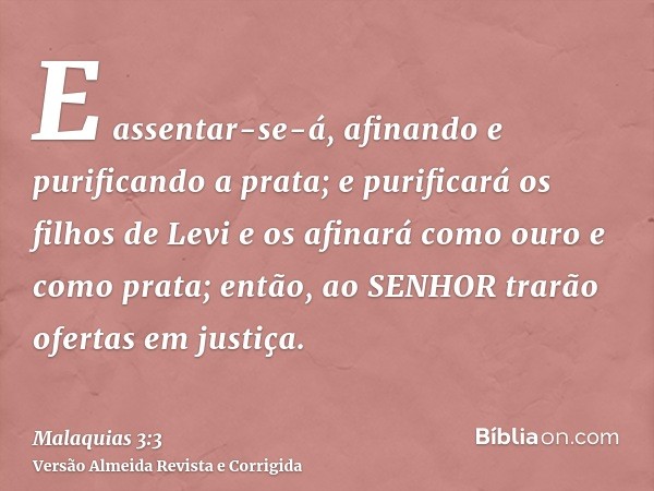 E assentar-se-á, afinando e purificando a prata; e purificará os filhos de Levi e os afinará como ouro e como prata; então, ao SENHOR trarão ofertas em justiça.