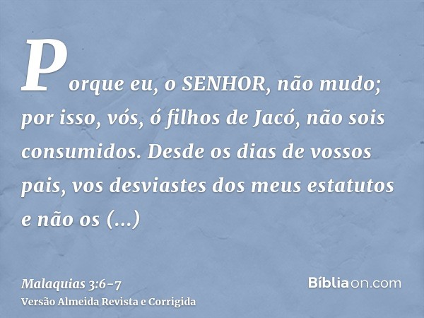 Porque eu, o SENHOR, não mudo; por isso, vós, ó filhos de Jacó, não sois consumidos.Desde os dias de vossos pais, vos desviastes dos meus estatutos e não os gua