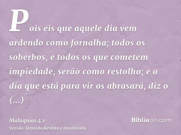 Pois eis que aquele dia vem ardendo como fornalha; todos os soberbos, e todos os que cometem impiedade, serão como restolho; e o dia que está para vir os abrasa