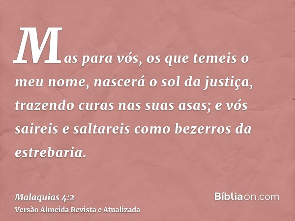 Mas para vós, os que temeis o meu nome, nascerá o sol da justiça, trazendo curas nas suas asas; e vós saireis e saltareis como bezerros da estrebaria.