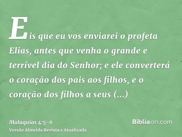 Eis que eu vos enviarei o profeta Elias, antes que venha o grande e terrível dia do Senhor;e ele converterá o coração dos pais aos filhos, e o coração dos filho