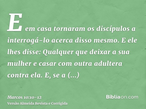 E em casa tornaram os discípulos a interrogá-lo acerca disso mesmo.E ele lhes disse: Qualquer que deixar a sua mulher e casar com outra adultera contra ela.E, s