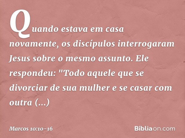 Quando estava em casa novamente, os discípulos interrogaram Jesus sobre o mesmo assunto. Ele respondeu: "Todo aquele que se divorciar de sua mulher e se casar c