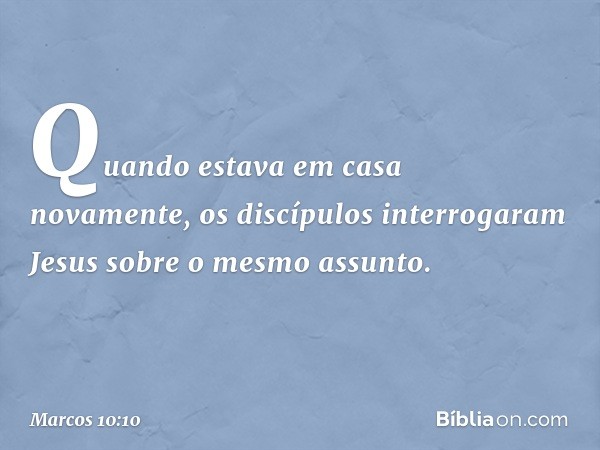 Quando estava em casa novamente, os discípulos interrogaram Jesus sobre o mesmo assunto. -- Marcos 10:10