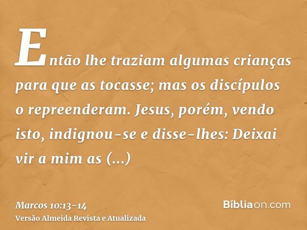 Então lhe traziam algumas crianças para que as tocasse; mas os discípulos o repreenderam.Jesus, porém, vendo isto, indignou-se e disse-lhes: Deixai vir a mim as