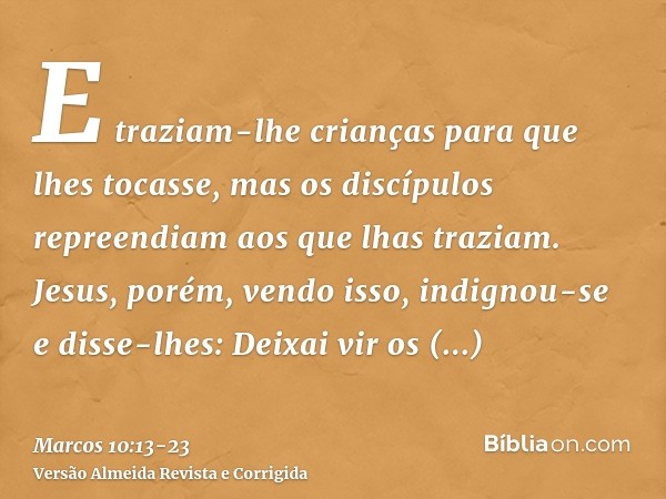 E traziam-lhe crianças para que lhes tocasse, mas os discípulos repreendiam aos que lhas traziam.Jesus, porém, vendo isso, indignou-se e disse-lhes: Deixai vir 