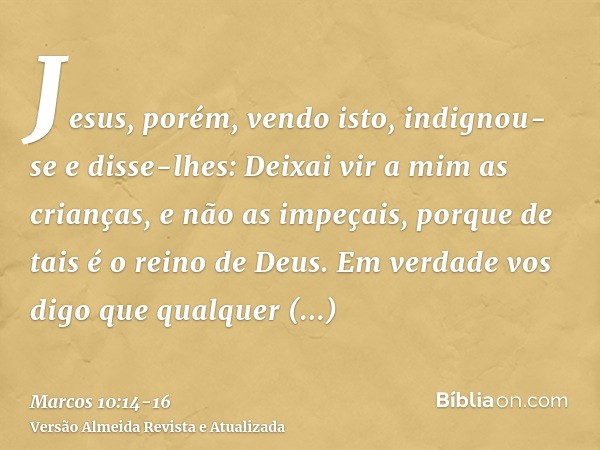 Jesus, porém, vendo isto, indignou-se e disse-lhes: Deixai vir a mim as crianças, e não as impeçais, porque de tais é o reino de Deus.Em verdade vos digo que qu