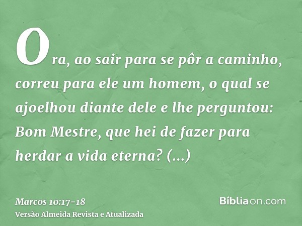 Ora, ao sair para se pôr a caminho, correu para ele um homem, o qual se ajoelhou diante dele e lhe perguntou: Bom Mestre, que hei de fazer para herdar a vida et