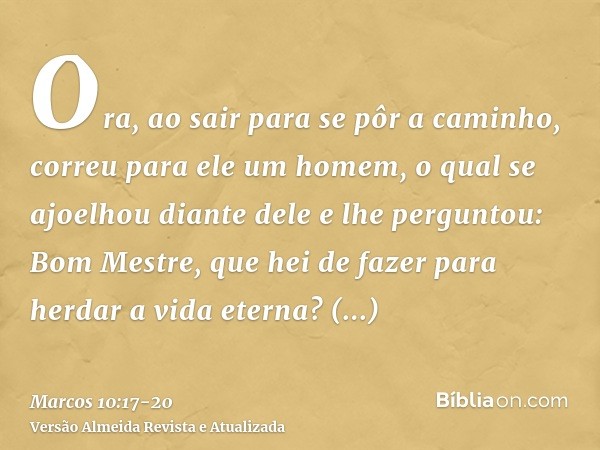 Ora, ao sair para se pôr a caminho, correu para ele um homem, o qual se ajoelhou diante dele e lhe perguntou: Bom Mestre, que hei de fazer para herdar a vida et