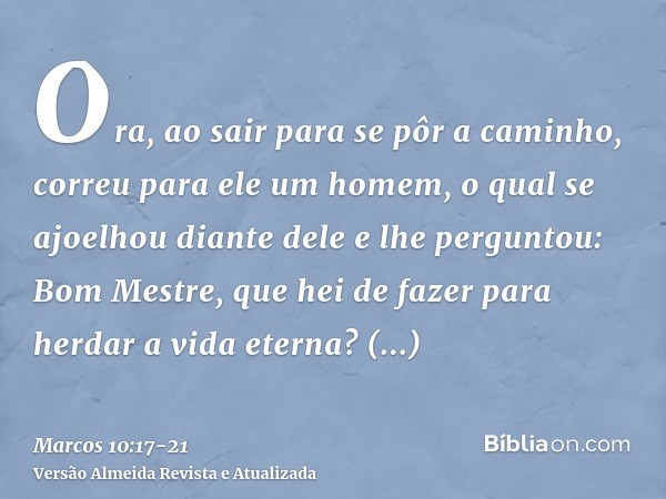 Ora, ao sair para se pôr a caminho, correu para ele um homem, o qual se ajoelhou diante dele e lhe perguntou: Bom Mestre, que hei de fazer para herdar a vida et