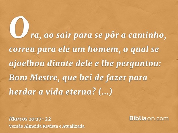 Ora, ao sair para se pôr a caminho, correu para ele um homem, o qual se ajoelhou diante dele e lhe perguntou: Bom Mestre, que hei de fazer para herdar a vida et