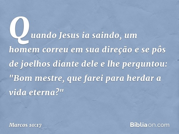 Quando Jesus ia saindo, um homem correu em sua direção e se pôs de joelhos diante dele e lhe perguntou: "Bom mestre, que farei para herdar a vida eterna?" -- Ma