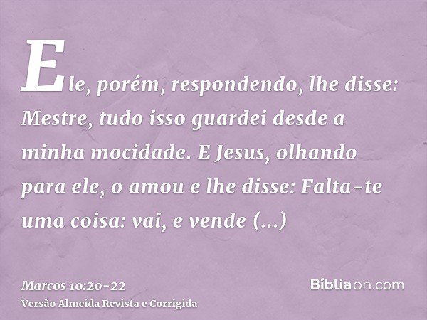 Ele, porém, respondendo, lhe disse: Mestre, tudo isso guardei desde a minha mocidade.E Jesus, olhando para ele, o amou e lhe disse: Falta-te uma coisa: vai, e v