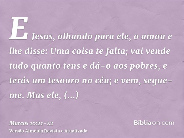 E Jesus, olhando para ele, o amou e lhe disse: Uma coisa te falta; vai vende tudo quanto tens e dá-o aos pobres, e terás um tesouro no céu; e vem, segue-me.Mas 