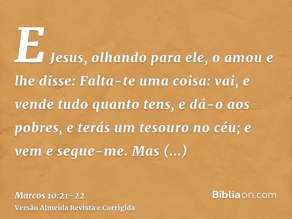 E Jesus, olhando para ele, o amou e lhe disse: Falta-te uma coisa: vai, e vende tudo quanto tens, e dá-o aos pobres, e terás um tesouro no céu; e vem e segue-me