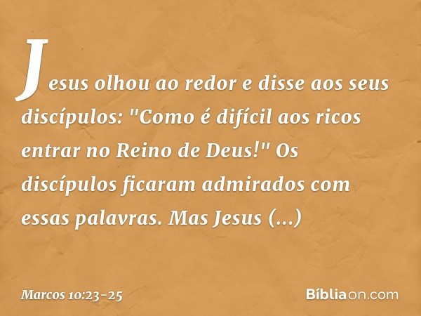 Jesus olhou ao redor e disse aos seus discípulos: "Como é difícil aos ricos entrar no Reino de Deus!" Os discípulos ficaram admirados com essas palavras. Mas Je