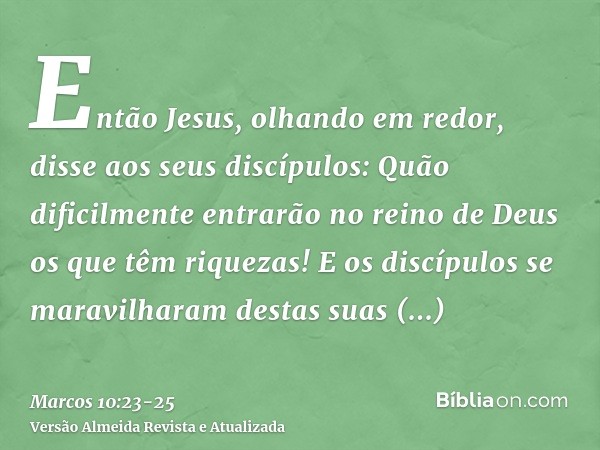 Então Jesus, olhando em redor, disse aos seus discípulos: Quão dificilmente entrarão no reino de Deus os que têm riquezas!E os discípulos se maravilharam destas