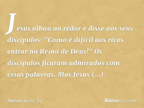 Jesus olhou ao redor e disse aos seus discípulos: "Como é difícil aos ricos entrar no Reino de Deus!" Os discípulos ficaram admirados com essas palavras. Mas Je