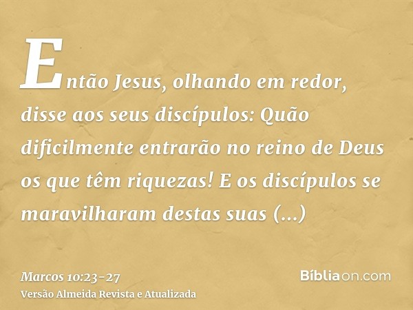 Então Jesus, olhando em redor, disse aos seus discípulos: Quão dificilmente entrarão no reino de Deus os que têm riquezas!E os discípulos se maravilharam destas