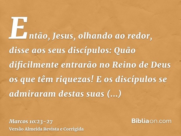 Então, Jesus, olhando ao redor, disse aos seus discípulos: Quão dificilmente entrarão no Reino de Deus os que têm riquezas!E os discípulos se admiraram destas s