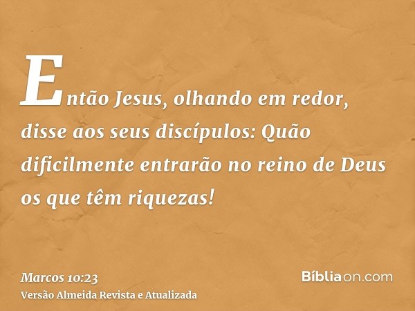 Então Jesus, olhando em redor, disse aos seus discípulos: Quão dificilmente entrarão no reino de Deus os que têm riquezas!