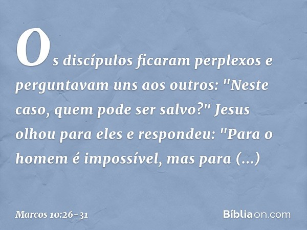 Os discípulos ficaram perplexos e perguntavam uns aos outros: "Neste caso, quem pode ser salvo?" Jesus olhou para eles e respondeu: "Para o homem é impossível, 