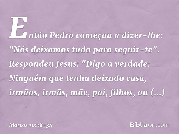 Então Pedro começou a dizer-lhe: "Nós deixamos tudo para seguir-te". Respondeu Jesus: "Digo a verdade: Ninguém que tenha deixado casa, irmãos, irmãs, mãe, pai, 