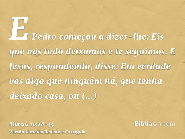 E Pedro começou a dizer-lhe: Eis que nós tudo deixamos e te seguimos.E Jesus, respondendo, disse: Em verdade vos digo que ninguém há, que tenha deixado casa, ou