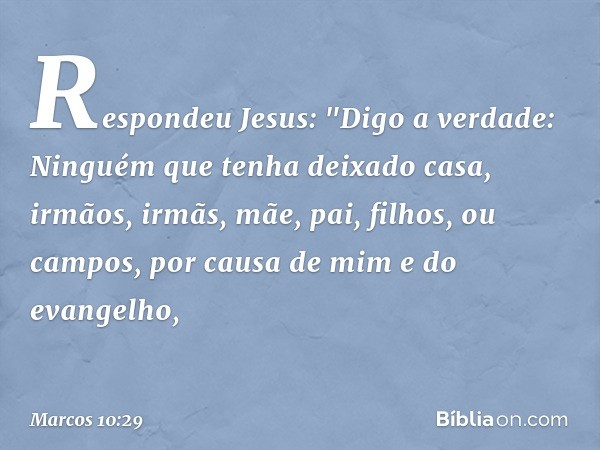 Respondeu Jesus: "Digo a verdade: Ninguém que tenha deixado casa, irmãos, irmãs, mãe, pai, filhos, ou campos, por causa de mim e do evangelho, -- Marcos 10:29