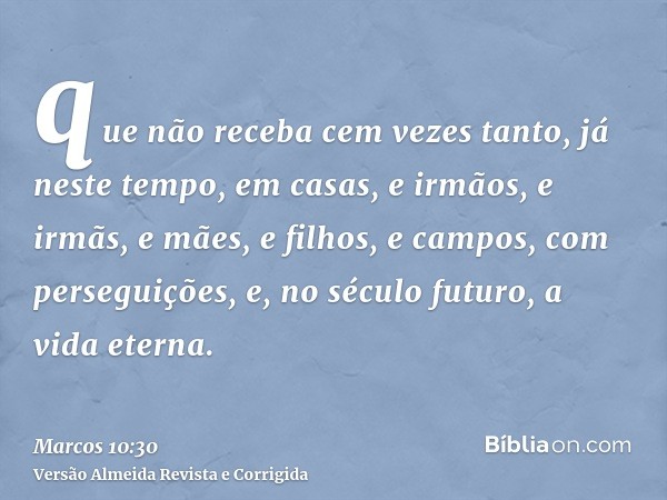 que não receba cem vezes tanto, já neste tempo, em casas, e irmãos, e irmãs, e mães, e filhos, e campos, com perseguições, e, no século futuro, a vida eterna.