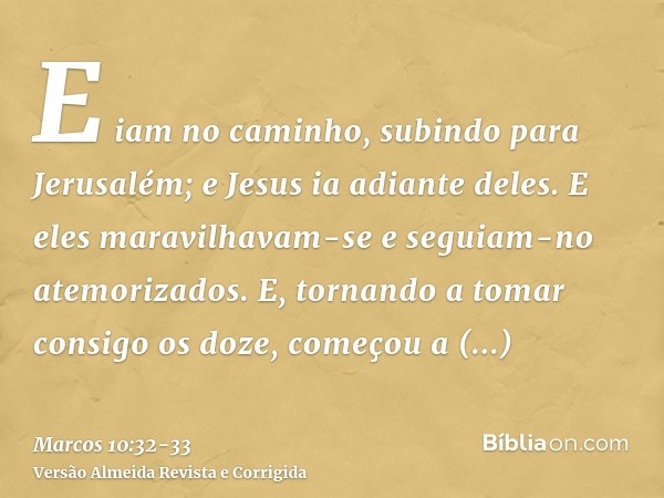 E iam no caminho, subindo para Jerusalém; e Jesus ia adiante deles. E eles maravilhavam-se e seguiam-no atemorizados. E, tornando a tomar consigo os doze, começ