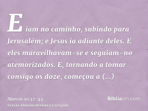 E iam no caminho, subindo para Jerusalém; e Jesus ia adiante deles. E eles maravilhavam-se e seguiam-no atemorizados. E, tornando a tomar consigo os doze, começ