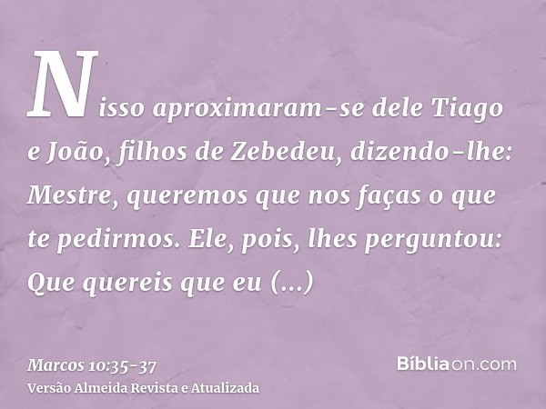 Nisso aproximaram-se dele Tiago e João, filhos de Zebedeu, dizendo-lhe: Mestre, queremos que nos faças o que te pedirmos.Ele, pois, lhes perguntou: Que quereis