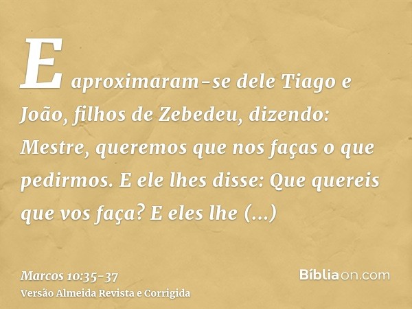 E aproximaram-se dele Tiago e João, filhos de Zebedeu, dizendo: Mestre, queremos que nos faças o que pedirmos.E ele lhes disse: Que quereis que vos faça?E eles