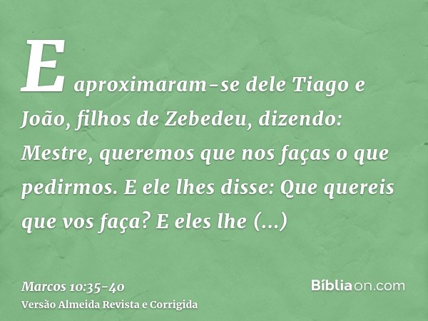 E aproximaram-se dele Tiago e João, filhos de Zebedeu, dizendo: Mestre, queremos que nos faças o que pedirmos.E ele lhes disse: Que quereis que vos faça?E eles 