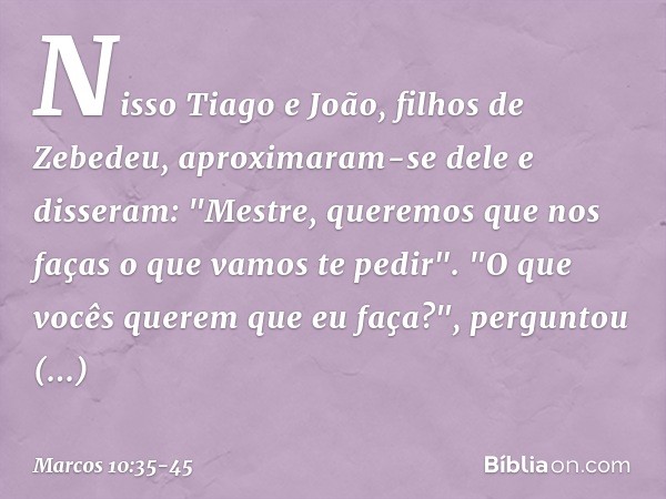 Nisso Tiago e João, filhos de Zebedeu, aproximaram-se dele e disseram: "Mestre, queremos que nos faças o que vamos te pedir". "O que vocês querem que eu faça?",