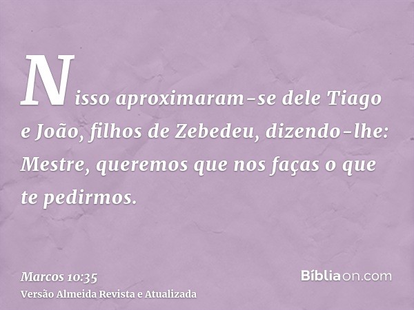 Nisso aproximaram-se dele Tiago e João, filhos de Zebedeu, dizendo-lhe: Mestre, queremos que nos faças o que te pedirmos.