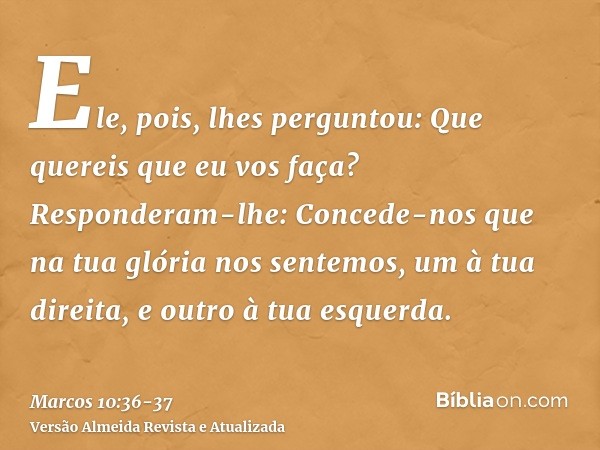 Ele, pois, lhes perguntou: Que quereis que eu vos faça?Responderam-lhe: Concede-nos que na tua glória nos sentemos, um à tua direita, e outro à tua esquerda.