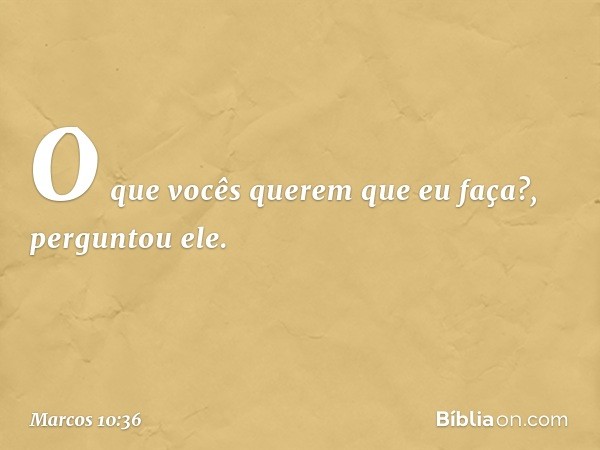 "O que vocês querem que eu faça?", perguntou ele. -- Marcos 10:36