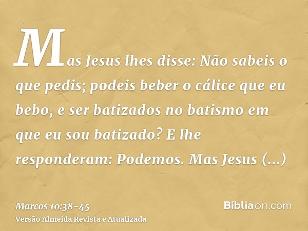 Mas Jesus lhes disse: Não sabeis o que pedis; podeis beber o cálice que eu bebo, e ser batizados no batismo em que eu sou batizado?E lhe responderam: Podemos. M