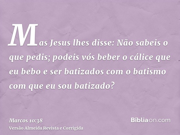 Mas Jesus lhes disse: Não sabeis o que pedis; podeis vós beber o cálice que eu bebo e ser batizados com o batismo com que eu sou batizado?